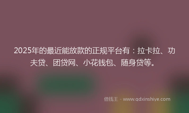 2025年的最近能放款的正规平台有：拉卡拉、功夫贷、团贷网、小花钱包、随身贷等。