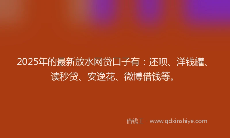 2025年的最新放水网贷口子有：还呗、洋钱罐、读秒贷、安逸花、微博借钱等。