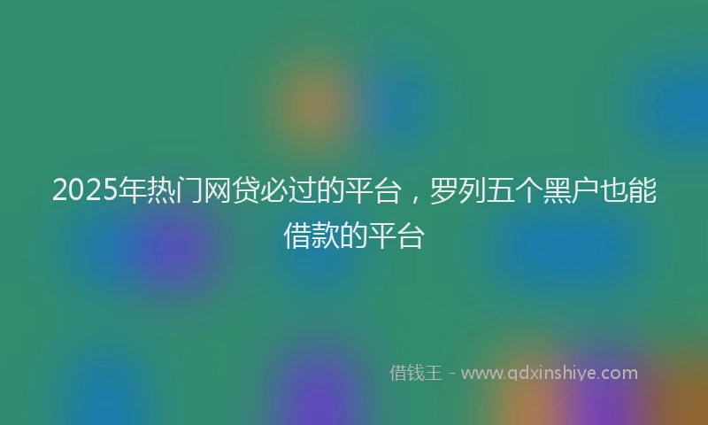 2025年热门网贷必过的平台，罗列五个黑户也能借款的平台