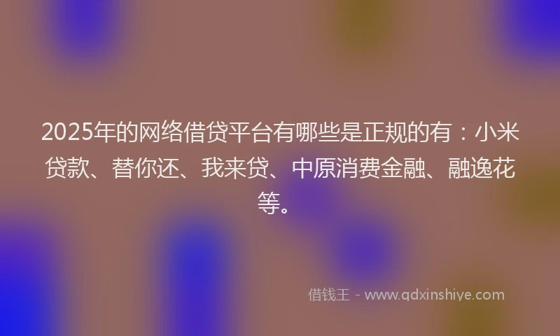 2025年的网络借贷平台有哪些是正规的有：小米贷款、替你还、我来贷、中原消费金融、融逸花等。