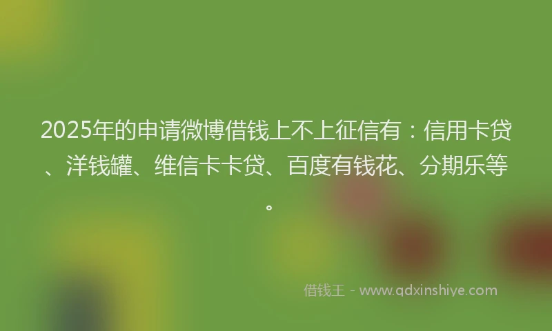 2025年的申请微博借钱上不上征信有：信用卡贷、洋钱罐、维信卡卡贷、百度有钱花、分期乐等。