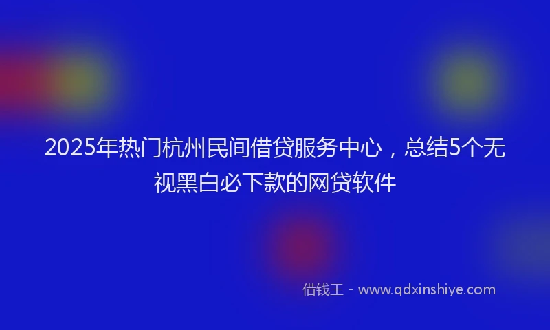 2025年热门杭州民间借贷服务中心，总结5个无视黑白必下款的网贷软件