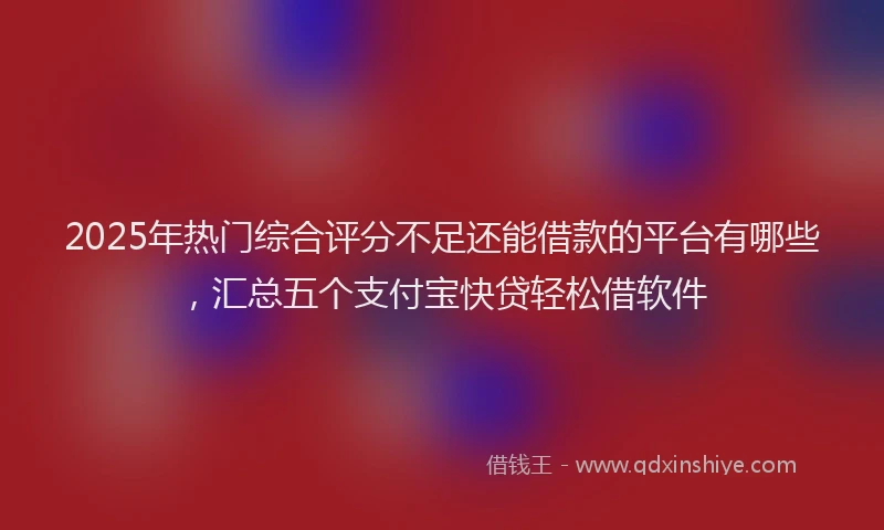 2025年热门综合评分不足还能借款的平台有哪些，汇总五个支付宝快贷轻松借软件