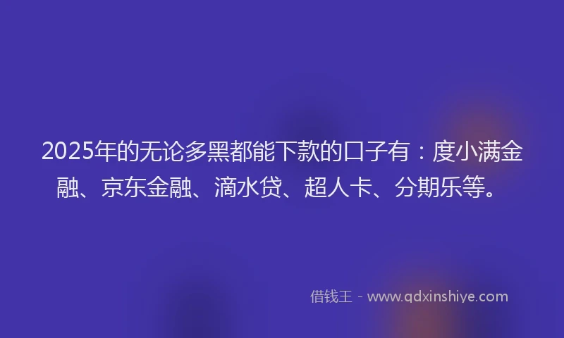 2025年的无论多黑都能下款的口子有：度小满金融、京东金融、滴水贷、超人卡、分期乐等。