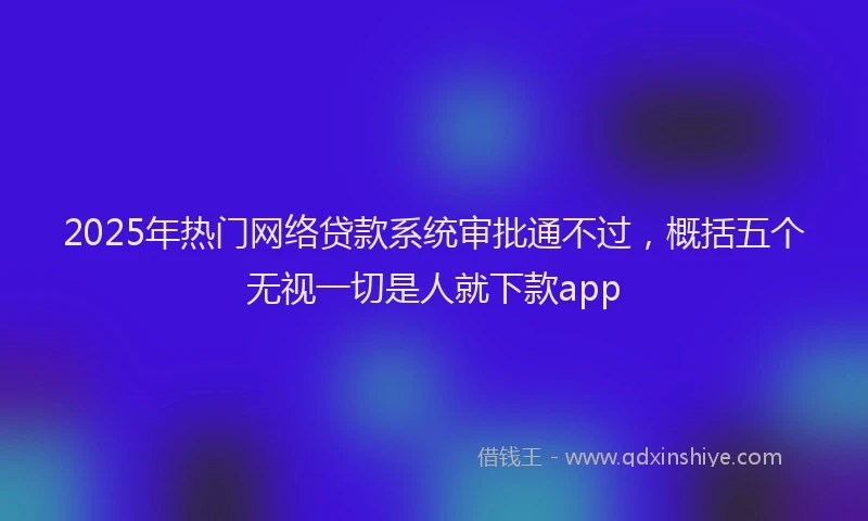 2025年热门网络贷款系统审批通不过，概括五个无视一切是人就下款app