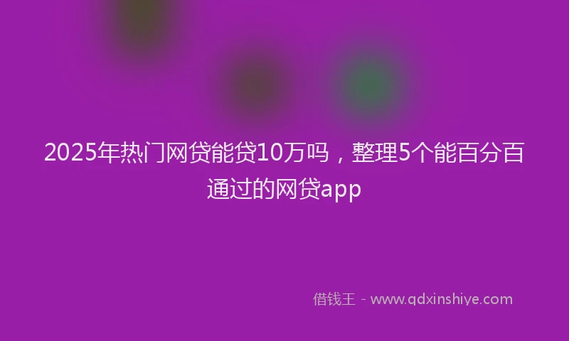 2025年热门网贷能贷10万吗，整理5个能百分百通过的网贷app