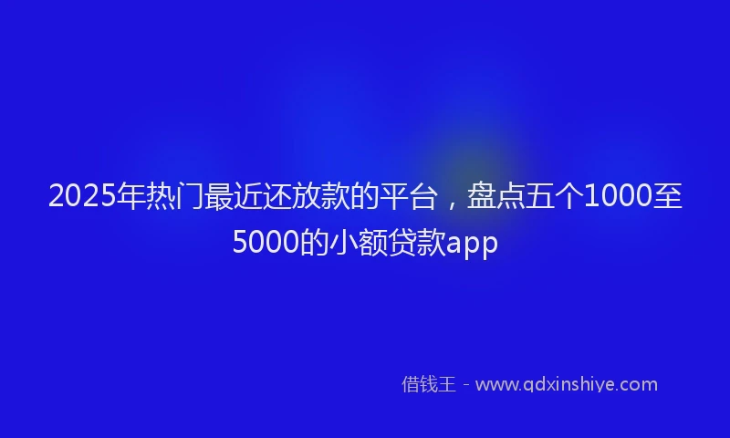 2025年热门最近还放款的平台，盘点五个1000至5000的小额贷款app