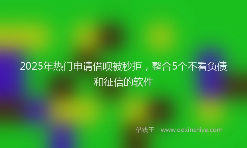 2025年热门申请借呗被秒拒，整合5个不看负债和征信的软件