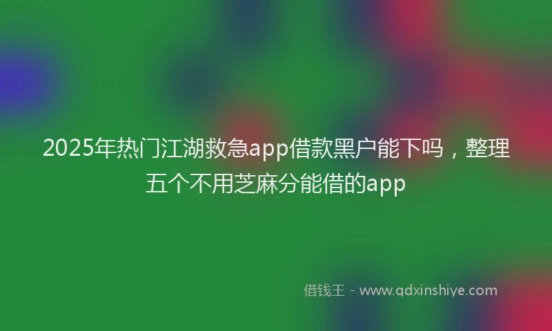 2025年热门江湖救急app借款黑户能下吗，整理五个不用芝麻分能借的app