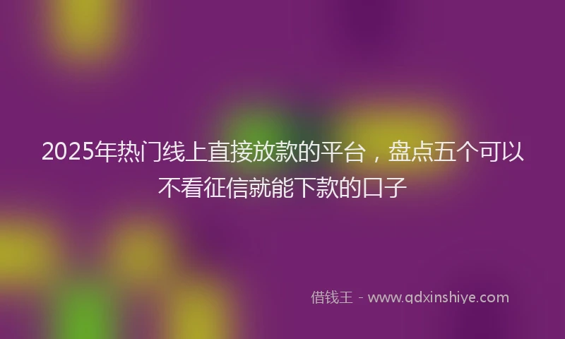 2025年热门线上直接放款的平台，盘点五个可以不看征信就能下款的口子