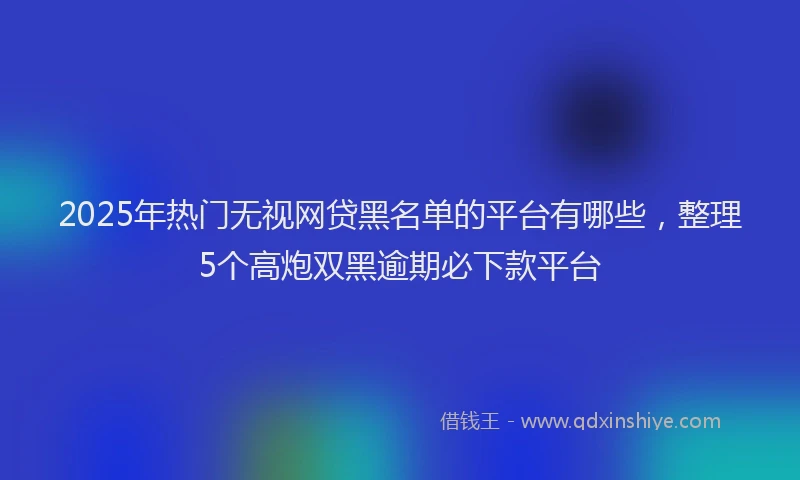 2025年热门无视网贷黑名单的平台有哪些，整理5个高炮双黑逾期必下款平台