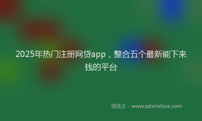 2025年热门注册网贷app，整合五个最新能下来钱的平台