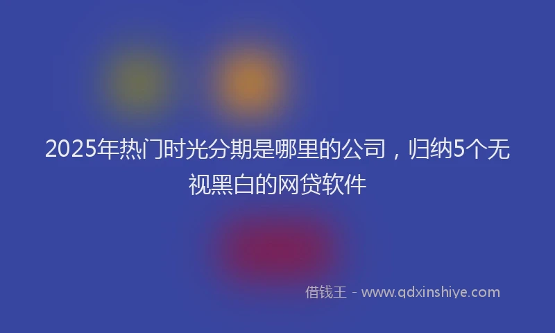 2025年热门时光分期是哪里的公司，归纳5个无视黑白的网贷软件