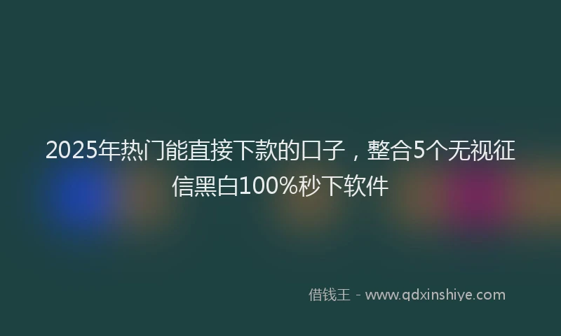 2025年热门能直接下款的口子，整合5个无视征信黑白100%秒下软件