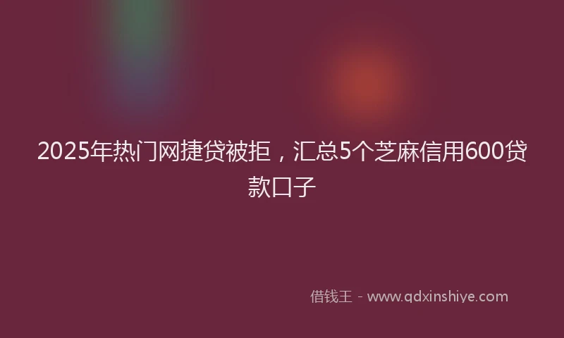 2025年热门网捷贷被拒，汇总5个芝麻信用600贷款口子
