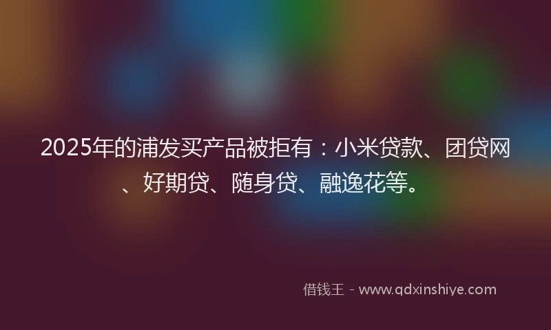 2025年的浦发买产品被拒有：小米贷款、团贷网、好期贷、随身贷、融逸花等。