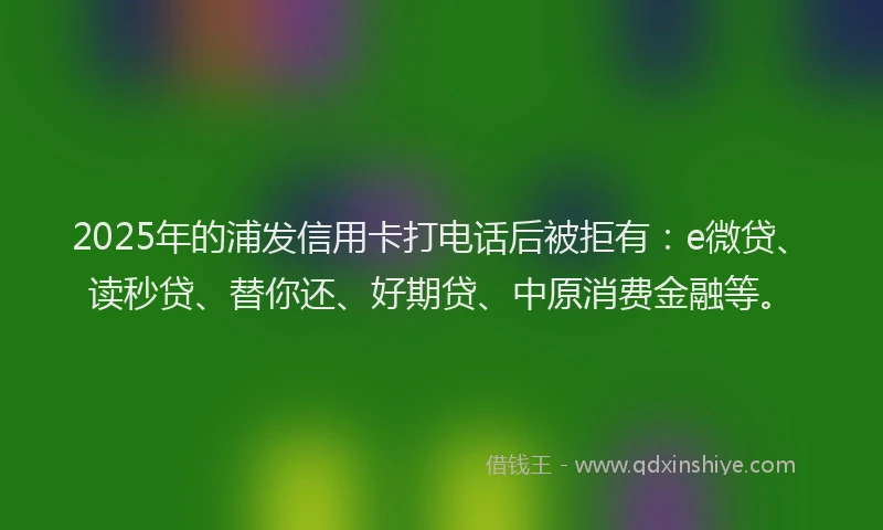 2025年的浦发信用卡打电话后被拒有：e微贷、读秒贷、替你还、好期贷、中原消费金融等。