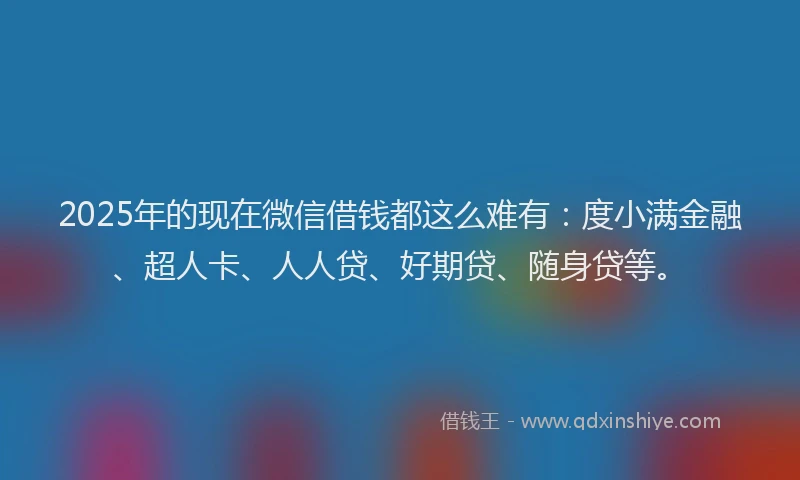 2025年的现在微信借钱都这么难有：度小满金融、超人卡、人人贷、好期贷、随身贷等。