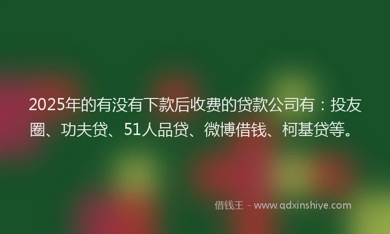 2025年的有没有下款后收费的贷款公司有：投友圈、功夫贷、51人品贷、微博借钱、柯基贷等。