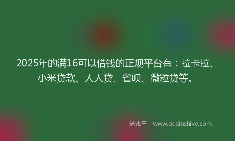 2025年的满16可以借钱的正规平台有：拉卡拉、小米贷款、人人贷、省呗、微粒贷等。