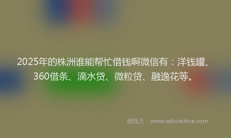 2025年的株洲谁能帮忙借钱啊微信有：洋钱罐、360借条、滴水贷、微粒贷、融逸花等。