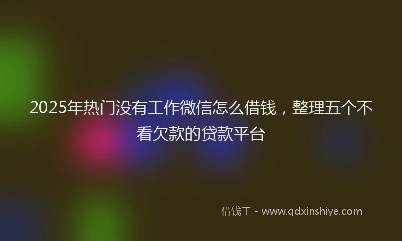 2025年热门没有工作微信怎么借钱，整理五个不看欠款的贷款平台