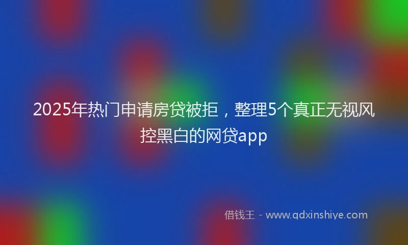 2025年热门申请房贷被拒，整理5个真正无视风控黑白的网贷app