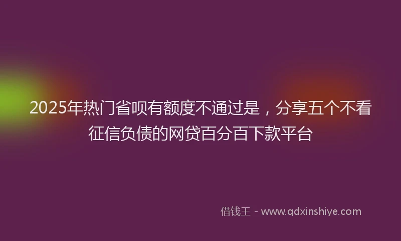 2025年热门省呗有额度不通过是，分享五个不看征信负债的网贷百分百下款平台