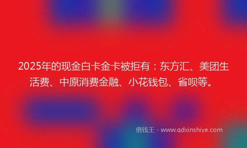2025年的现金白卡金卡被拒有：东方汇、美团生活费、中原消费金融、小花钱包、省呗等。