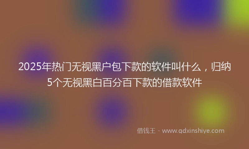 2025年热门无视黑户包下款的软件叫什么，归纳5个无视黑白百分百下款的借款软件
