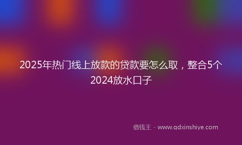 2025年热门线上放款的贷款要怎么取，整合5个2024放水口子