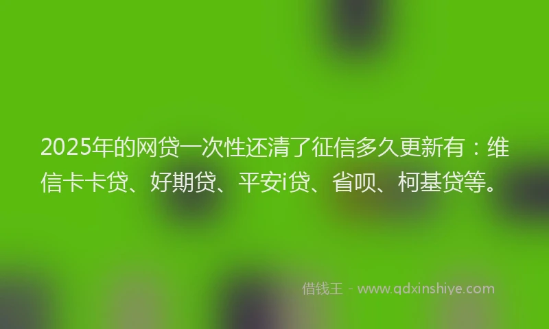 2025年的网贷一次性还清了征信多久更新有：维信卡卡贷、好期贷、平安i贷、省呗、柯基贷等。