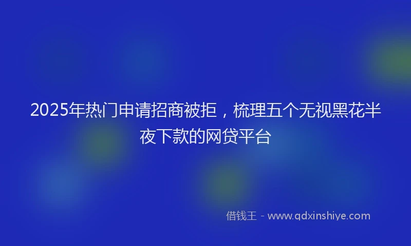 2025年热门申请招商被拒，梳理五个无视黑花半夜下款的网贷平台