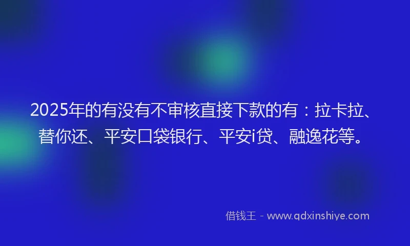 2025年的有没有不审核直接下款的有：拉卡拉、替你还、平安口袋银行、平安i贷、融逸花等。