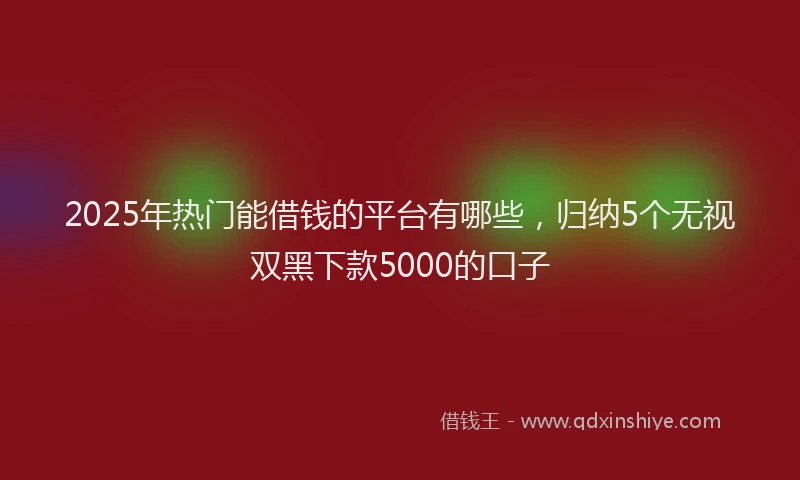 2025年热门能借钱的平台有哪些，归纳5个无视双黑下款5000的口子