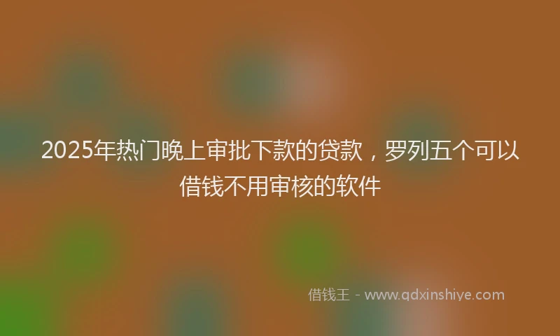 2025年热门晚上审批下款的贷款，罗列五个可以借钱不用审核的软件