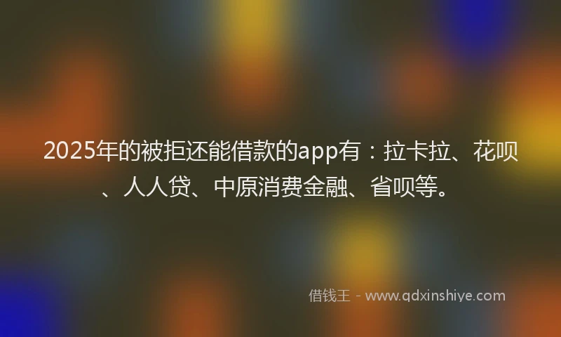 2025年的被拒还能借款的app有：拉卡拉、花呗、人人贷、中原消费金融、省呗等。