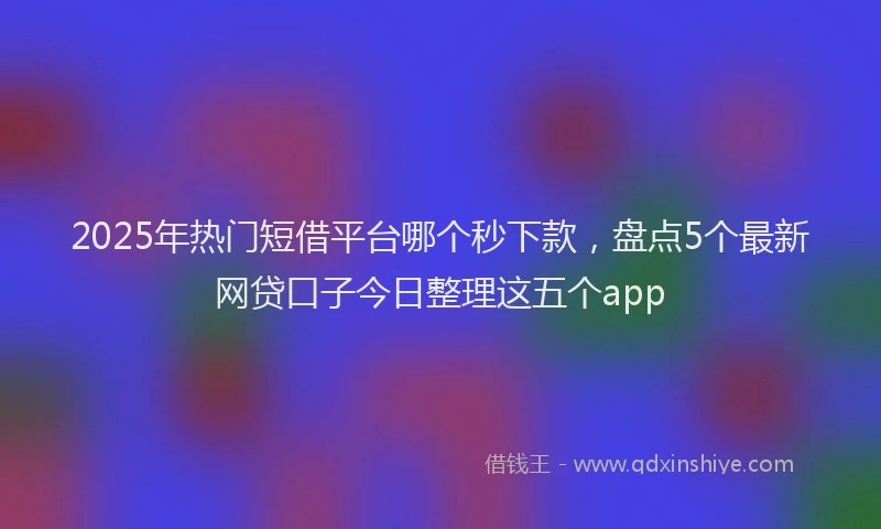 2025年热门短借平台哪个秒下款，盘点5个最新网贷口子今日整理这五个app