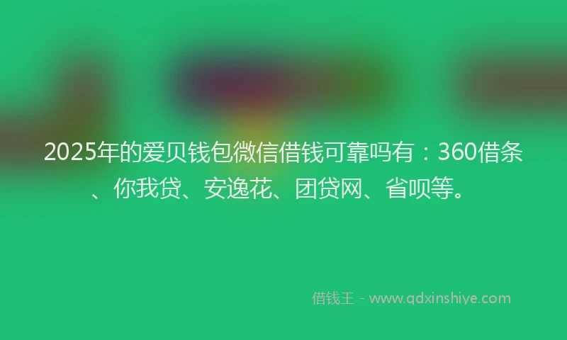 2025年的爱贝钱包微信借钱可靠吗有：360借条、你我贷、安逸花、团贷网、省呗等。