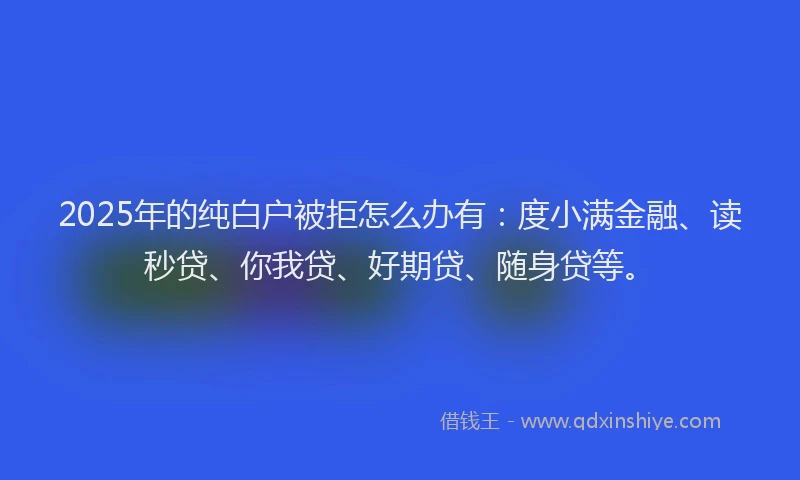 2025年的纯白户被拒怎么办有：度小满金融、读秒贷、你我贷、好期贷、随身贷等。