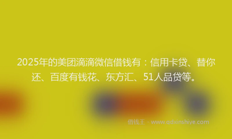2025年的美团滴滴微信借钱有：信用卡贷、替你还、百度有钱花、东方汇、51人品贷等。