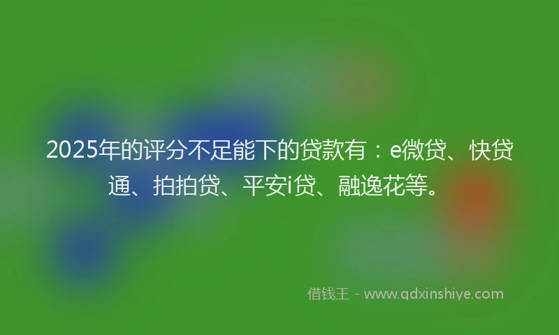 2025年的评分不足能下的贷款有：e微贷、快贷通、拍拍贷、平安i贷、融逸花等。