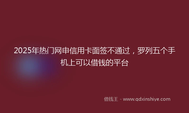2025年热门网申信用卡面签不通过，罗列五个手机上可以借钱的平台