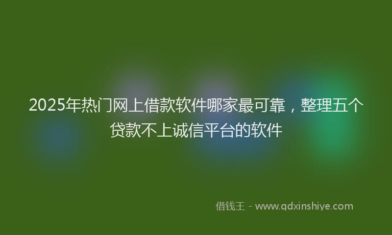 2025年热门网上借款软件哪家最可靠，整理五个贷款不上诚信平台的软件