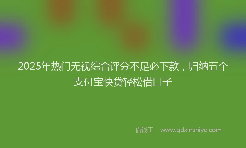 2025年热门无视综合评分不足必下款，归纳五个支付宝快贷轻松借口子
