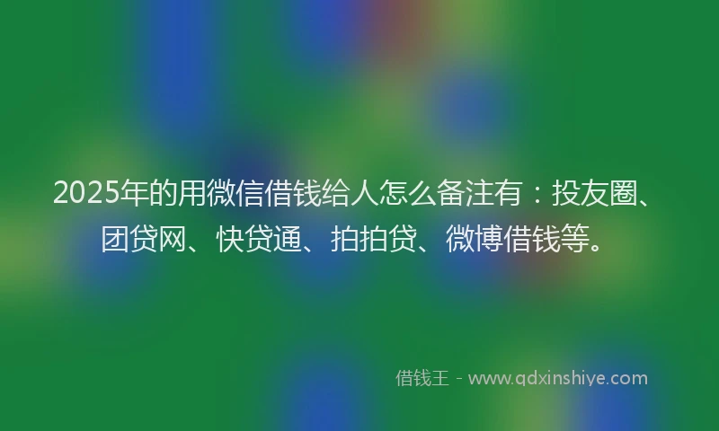 2025年的用微信借钱给人怎么备注有：投友圈、团贷网、快贷通、拍拍贷、微博借钱等。