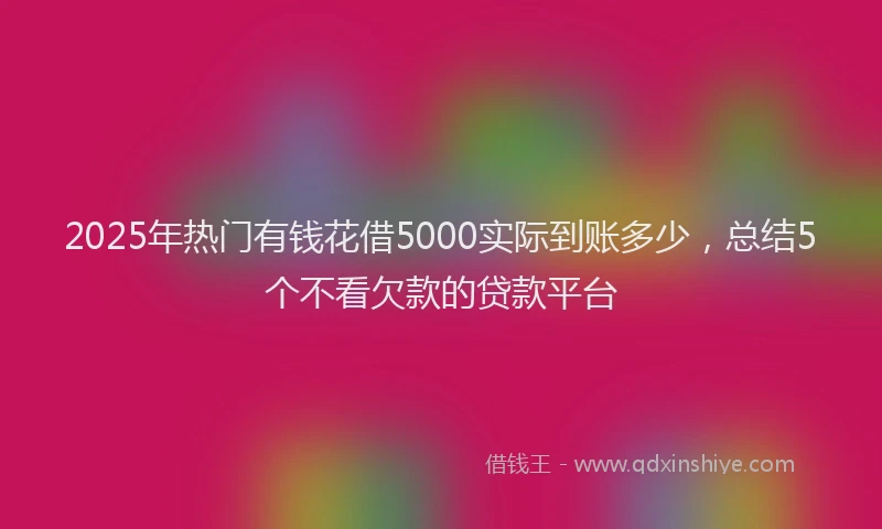 2025年热门有钱花借5000实际到账多少，总结5个不看欠款的贷款平台