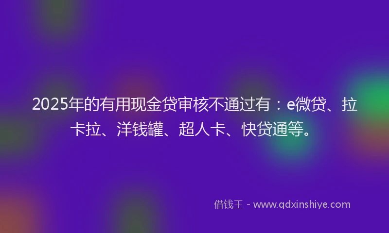 2025年的有用现金贷审核不通过有：e微贷、拉卡拉、洋钱罐、超人卡、快贷通等。
