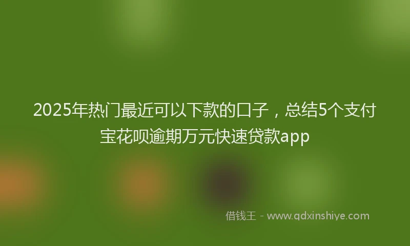 2025年热门最近可以下款的口子，总结5个支付宝花呗逾期万元快速贷款app