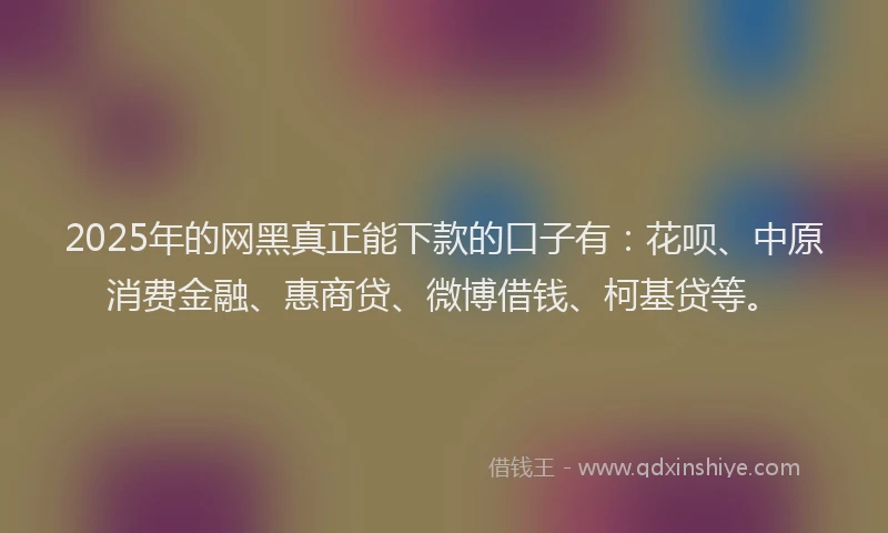 2025年的网黑真正能下款的口子有：花呗、中原消费金融、惠商贷、微博借钱、柯基贷等。